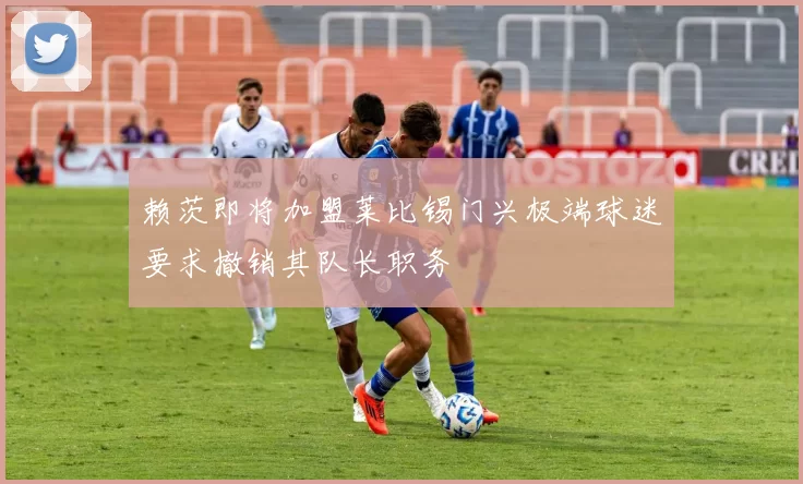 赖茨即将加盟莱比锡门兴极端球迷要求撤销其队长职务