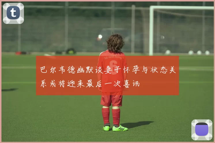 巴尔韦德幽默谈妻子怀孕与状态关系或将迎来最后一次喜讯