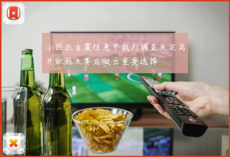 小因扎吉震惊意甲裁判调查决定离开欧冠决赛后做出重要选择