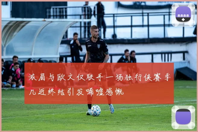 浓眉与欧文仅联手一场独行侠赛季几近终结引发唏嘘感慨