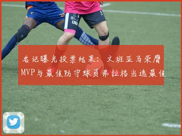 名记曝光投票结果：文班亚马荣膺MVP与最佳防守球员弗拉格当选最佳新秀