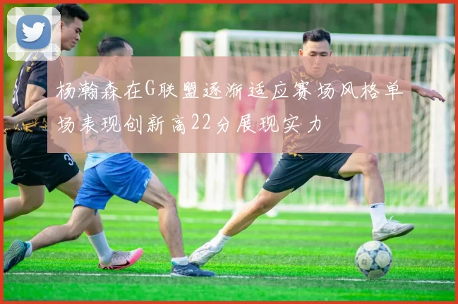 杨瀚森在G联盟逐渐适应赛场风格单场表现创新高22分展现实力