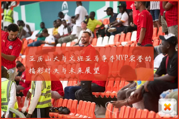 亚历山大与文班亚马争夺MVP荣誉的精彩对决与未来展望