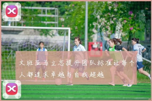 文班亚马立志提升团队标准让每个人都追求卓越与自我超越