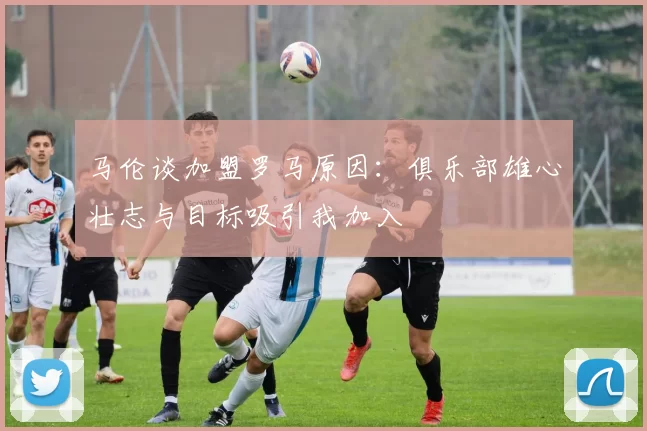 马伦谈加盟罗马原因：俱乐部雄心壮志与目标吸引我加入