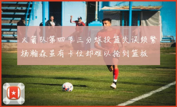 火箭队第四节三分球投篮失误频繁杨瀚森虽有卡位却难以抢到篮板