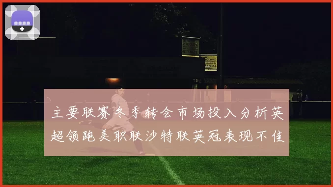 主要联赛冬季转会市场投入分析英超领跑美职联沙特联英冠表现不佳