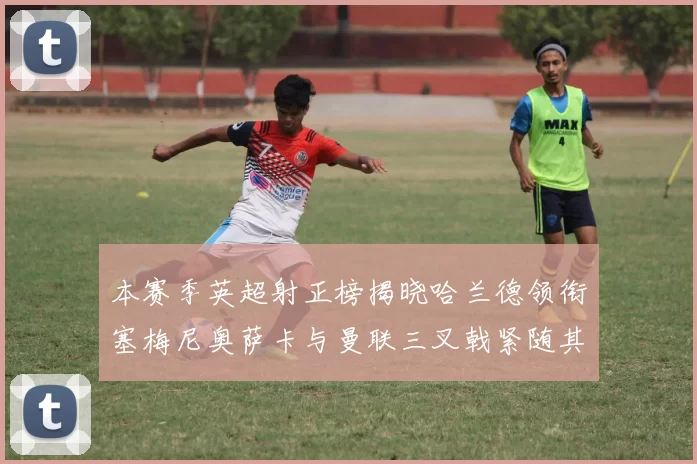 本赛季英超射正榜揭晓哈兰德领衔塞梅尼奥萨卡与曼联三叉戟紧随其后