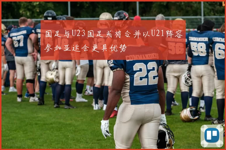 国足与U23国足或将合并以U21阵容参加亚运会更具优势